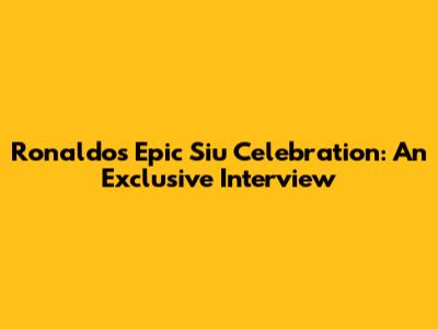 Ronaldo's Epic 'Siu' Celebration: An Exclusive Interview