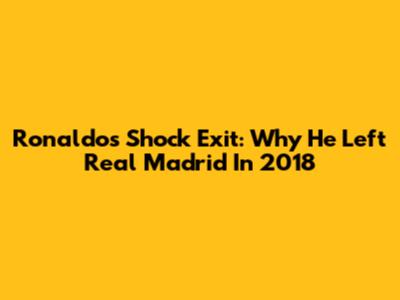 Ronaldo's Shock Exit: Why He Left Real Madrid In 2018