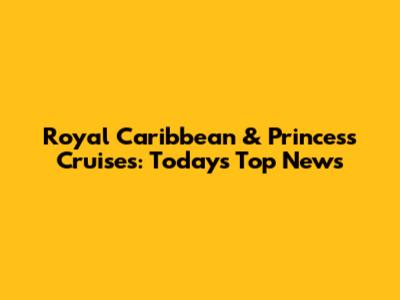 Royal Caribbean & Princess Cruises: Today's Top News