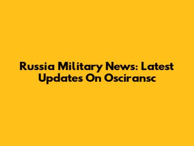 Russia Military News: Latest Updates On Osciransc