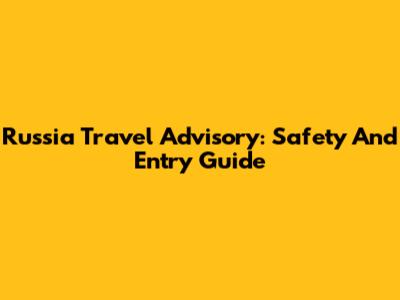 Russia Travel Advisory: Safety And Entry Guide