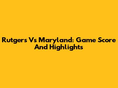 Rutgers Vs Maryland: Game Score And Highlights