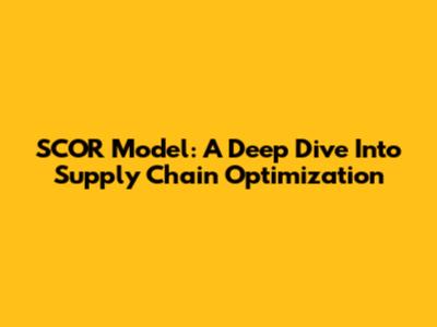SCOR Model: A Deep Dive Into Supply Chain Optimization