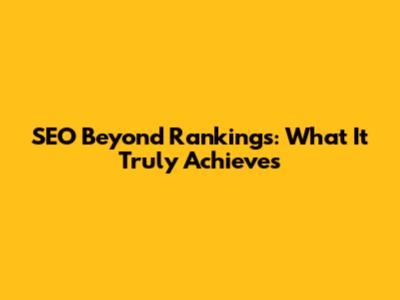SEO Beyond Rankings: What It Truly Achieves