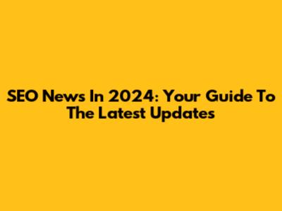 SEO News In 2024: Your Guide To The Latest Updates