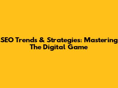 SEO Trends & Strategies: Mastering The Digital Game
