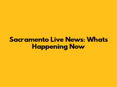 Sacramento Live News: What's Happening Now