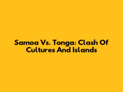 Samoa Vs. Tonga: Clash Of Cultures And Islands