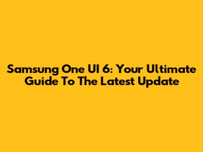 Samsung One UI 6: Your Ultimate Guide To The Latest Update