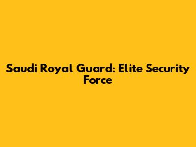 Saudi Royal Guard: Elite Security Force