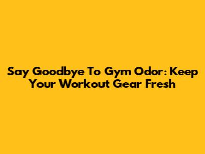 Say Goodbye To Gym Odor: Keep Your Workout Gear Fresh