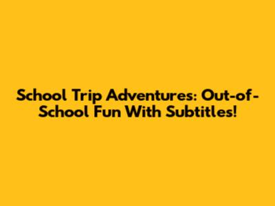 School Trip Adventures: Out-of-School Fun With Subtitles!