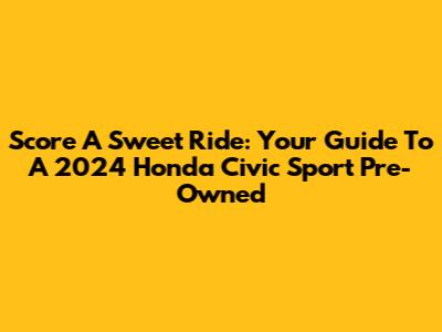 Score A Sweet Ride: Your Guide To A 2024 Honda Civic Sport Pre-Owned