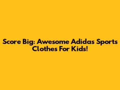 Score Big: Awesome Adidas Sports Clothes For Kids!
