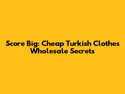 Score Big: Cheap Turkish Clothes Wholesale Secrets