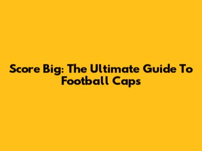 Score Big: The Ultimate Guide To Football Caps