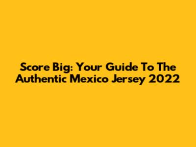Score Big: Your Guide To The Authentic Mexico Jersey 2022