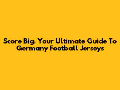 Score Big: Your Ultimate Guide To Germany Football Jerseys