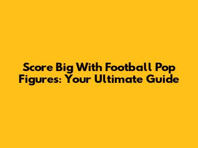 Score Big With Football Pop Figures: Your Ultimate Guide