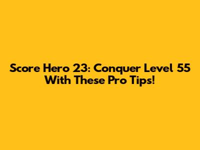 Score Hero 23: Conquer Level 55 With These Pro Tips!