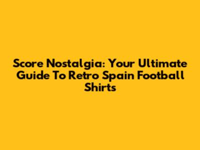 Score Nostalgia: Your Ultimate Guide To Retro Spain Football Shirts