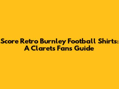 Score Retro Burnley Football Shirts: A Clarets Fan's Guide
