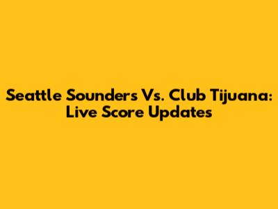 Seattle Sounders Vs. Club Tijuana: Live Score Updates