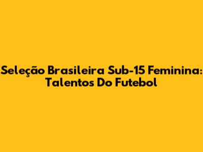 Seleção Brasileira Sub-15 Feminina: Talentos Do Futebol