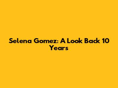 Selena Gomez: A Look Back 10 Years