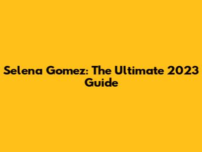 Selena Gomez: The Ultimate 2023 Guide
