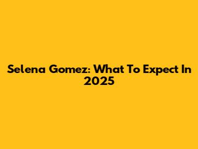 Selena Gomez: What To Expect In 2025