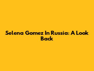 Selena Gomez In Russia: A Look Back