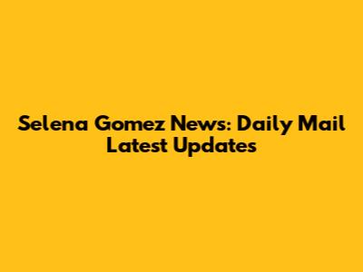 Selena Gomez News: Daily Mail Latest Updates