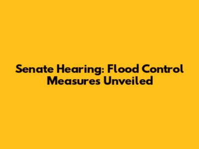 Senate Hearing: Flood Control Measures Unveiled