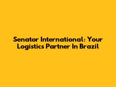 Senator International: Your Logistics Partner In Brazil