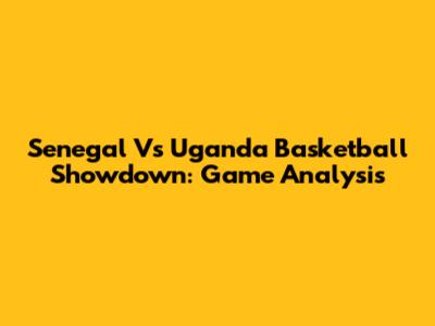 Senegal Vs Uganda Basketball Showdown: Game Analysis