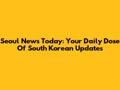 Seoul News Today: Your Daily Dose Of South Korean Updates