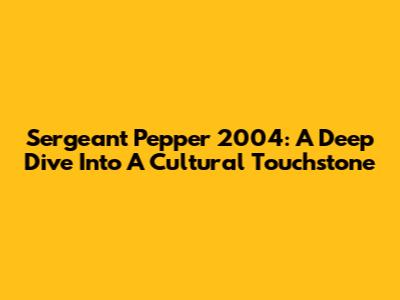 Sergeant Pepper 2004: A Deep Dive Into A Cultural Touchstone