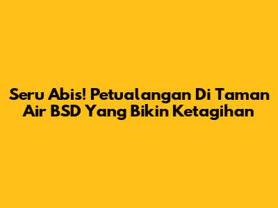 Seru Abis! Petualangan Di Taman Air BSD Yang Bikin Ketagihan
