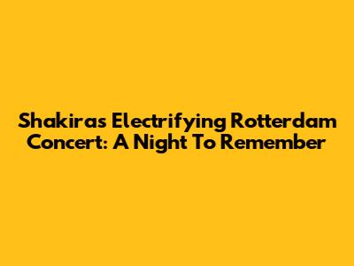 Shakira's Electrifying Rotterdam Concert: A Night To Remember