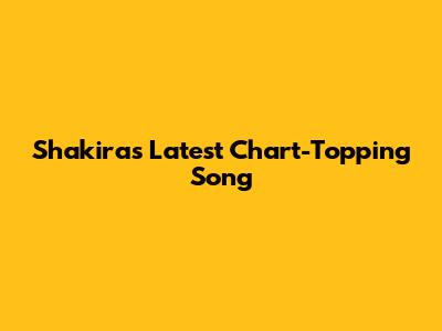 Shakira's Latest Chart-Topping Song