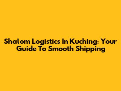 Shalom Logistics In Kuching: Your Guide To Smooth Shipping