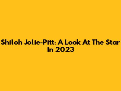 Shiloh Jolie-Pitt: A Look At The Star In 2023