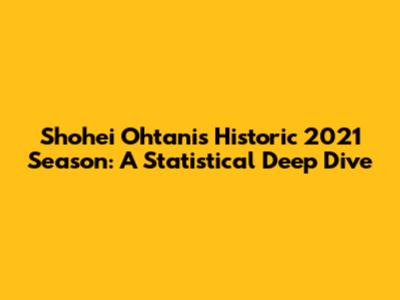 Shohei Ohtani's Historic 2021 Season: A Statistical Deep Dive