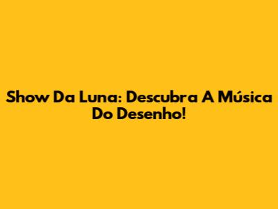 Show Da Luna: Descubra A Música Do Desenho!