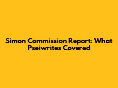 Simon Commission Report: What Pseiwrites Covered