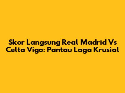 Skor Langsung Real Madrid Vs Celta Vigo: Pantau Laga Krusial