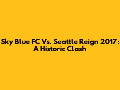Sky Blue FC Vs. Seattle Reign 2017: A Historic Clash
