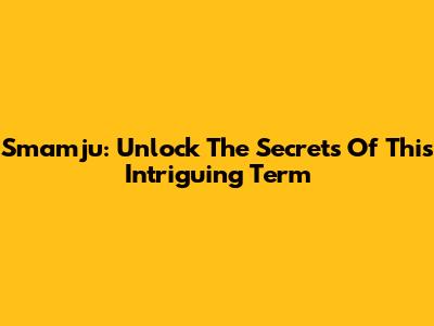 Smamju: Unlock The Secrets Of This Intriguing Term