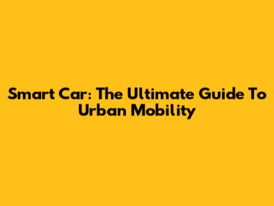 Smart Car: The Ultimate Guide To Urban Mobility